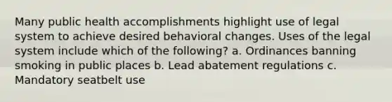 Many public health accomplishments highlight use of legal system to achieve desired behavioral changes. Uses of the legal system include which of the following? a. Ordinances banning smoking in public places b. Lead abatement regulations c. Mandatory seatbelt use