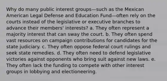 Why do many public interest groups—such as the Mexican American Legal Defense and Education Fund—often rely on the courts instead of the legislative or executive branches to advance their members' interests? a. They often represent a majority interest that can sway the court. b. They often spend vast resources on campaign contributions for candidates for the state judiciary. c. They often oppose federal court rulings and seek state remedies. d. They often need to defend legislative victories against opponents who bring suit against new laws. e. They often lack the funding to compete with other interest groups in lobbying and electioneering.