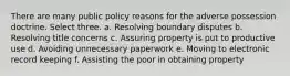 There are many public policy reasons for the adverse possession doctrine. Select three. a. Resolving boundary disputes b. Resolving title concerns c. Assuring property is put to productive use d. Avoiding unnecessary paperwork e. Moving to electronic record keeping f. Assisting the poor in obtaining property