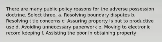 There are many public policy reasons for the adverse possession doctrine. Select three. a. Resolving boundary disputes b. Resolving title concerns c. Assuring property is put to productive use d. Avoiding unnecessary paperwork e. Moving to electronic record keeping f. Assisting the poor in obtaining property