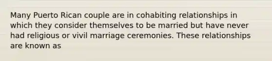 Many Puerto Rican couple are in cohabiting relationships in which they consider themselves to be married but have never had religious or vivil marriage ceremonies. These relationships are known as