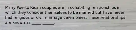 Many Puerto Rican couples are in cohabiting relationships in which they consider themselves to be married but have never had religious or civil marriage ceremonies. These relationships are known as _____ ______.