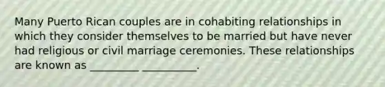 Many Puerto Rican couples are in cohabiting relationships in which they consider themselves to be married but have never had religious or civil marriage ceremonies. These relationships are known as _________ __________.