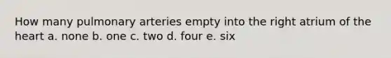 How many pulmonary arteries empty into the right atrium of the heart a. none b. one c. two d. four e. six