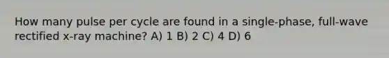 How many pulse per cycle are found in a single-phase, full-wave rectified x-ray machine? A) 1 B) 2 C) 4 D) 6