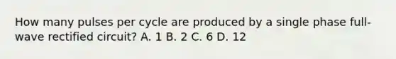 How many pulses per cycle are produced by a single phase full-wave rectified circuit? A. 1 B. 2 C. 6 D. 12