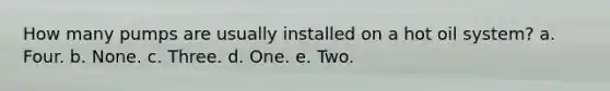 How many pumps are usually installed on a hot oil system? a. Four. b. None. c. Three. d. One. e. Two.