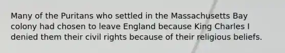 Many of the Puritans who settled in the Massachusetts Bay colony had chosen to leave England because King Charles I denied them their civil rights because of their religious beliefs.