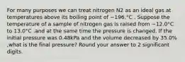 For many purposes we can treat nitrogen N2 as an ideal gas at temperatures above its boiling point of −196.°C . Suppose the temperature of a sample of nitrogen gas is raised from −12.0°C ⁢ to 13.0°C ,and at the same time the pressure is changed. If the initial pressure was 0.48kPa and the volume decreased by 35.0% ,what is the final pressure? Round your answer to 2 significant digits.