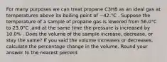 For many purposes we can treat propane C3H8 as an ideal gas at temperatures above its boiling point of −42.°C . Suppose the temperature of a sample of propane gas is lowered from 56.0°C to 23.0°C ,and at the same time the pressure is increased by 10.0% . Does the volume of the sample increase, decrease, or stay the same? If you said the volume increases or decreases, calculate the percentage change in the volume. Round your answer to the nearest percent.