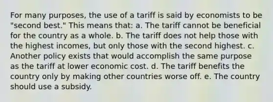 For many purposes, the use of a tariff is said by economists to be "second best." This means that: a. The tariff cannot be beneficial for the country as a whole. b. The tariff does not help those with the highest incomes, but only those with the second highest. c. Another policy exists that would accomplish the same purpose as the tariff at lower economic cost. d. The tariff benefits the country only by making other countries worse off. e. The country should use a subsidy.