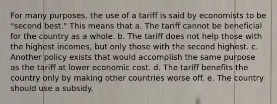 For many purposes, the use of a tariff is said by economists to be "second best." This means that a. The tariff cannot be beneficial for the country as a whole. b. The tariff does not help those with the highest incomes, but only those with the second highest. c. Another policy exists that would accomplish the same purpose as the tariff at lower economic cost. d. The tariff benefits the country only by making other countries worse off. e. The country should use a subsidy.