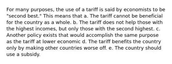 For many purposes, the use of a tariff is said by economists to be "second best." This means that a. The tariff cannot be beneficial for the country as a whole. b. The tariff does not help those with the highest incomes, but only those with the second highest. c. Another policy exists that would accomplish the same purpose as the tariff at lower economic d. The tariff benefits the country only by making other countries worse off. e. The country should use a subsidy.