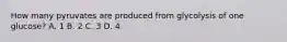 How many pyruvates are produced from glycolysis of one glucose? A. 1 B. 2 C. 3 D. 4