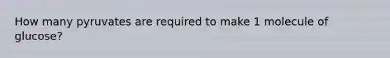 How many pyruvates are required to make 1 molecule of glucose?
