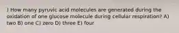 ) How many pyruvic acid molecules are generated during the oxidation of one glucose molecule during cellular respiration? A) two B) one C) zero D) three E) four