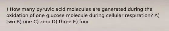 ) How many pyruvic acid molecules are generated during the oxidation of one glucose molecule during cellular respiration? A) two B) one C) zero D) three E) four