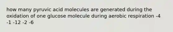 how many pyruvic acid molecules are generated during the oxidation of one glucose molecule during aerobic respiration -4 -1 -12 -2 -6