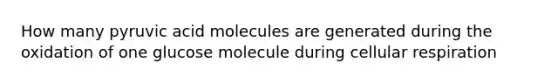 How many pyruvic acid molecules are generated during the oxidation of one glucose molecule during cellular respiration