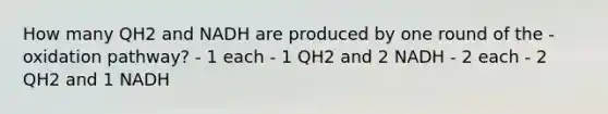 How many QH2 and NADH are produced by one round of the -oxidation pathway? - 1 each - 1 QH2 and 2 NADH - 2 each - 2 QH2 and 1 NADH