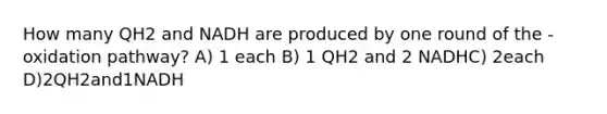 How many QH2 and NADH are produced by one round of the -oxidation pathway? A) 1 each B) 1 QH2 and 2 NADHC) 2each D)2QH2and1NADH