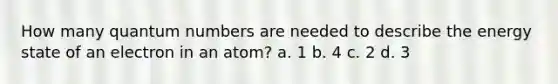 How many quantum numbers are needed to describe the energy state of an electron in an atom? a. 1 b. 4 c. 2 d. 3