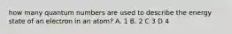 how many quantum numbers are used to describe the energy state of an electron in an atom? A. 1 B. 2 C 3 D 4