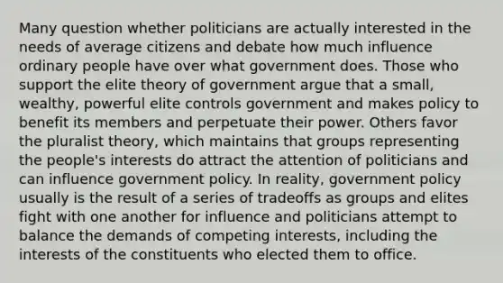 Many question whether politicians are actually interested in the needs of average citizens and debate how much influence ordinary people have over what government does. Those who support the elite theory of government argue that a small, wealthy, powerful elite controls government and makes policy to benefit its members and perpetuate their power. Others favor the pluralist theory, which maintains that groups representing the people's interests do attract the attention of politicians and can influence government policy. In reality, government policy usually is the result of a series of tradeoffs as groups and elites fight with one another for influence and politicians attempt to balance the demands of competing interests, including the interests of the constituents who elected them to office.