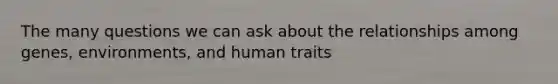 The many questions we can ask about the relationships among genes, environments, and human traits