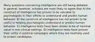 Many questions concerning intelligence are still being debated. In general, however, scholars are most likely to agree that A) the construct of intelligence has proven to be valuable to psychologists in their efforts to understand and predict human behavior. B) the construct of intelligence has not proven to be useful in helping psychologists understand or predict human behavior. C) intelligence tests have been shown to be of minimal value in non-clinical settings. D) intelligence tests have proven their utility in political campaigns where they are routinely used to screen candidates.