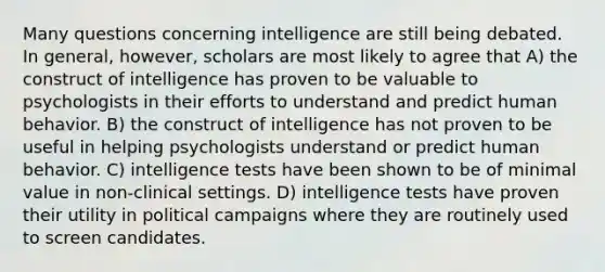 Many questions concerning intelligence are still being debated. In general, however, scholars are most likely to agree that A) the construct of intelligence has proven to be valuable to psychologists in their efforts to understand and predict human behavior. B) the construct of intelligence has not proven to be useful in helping psychologists understand or predict human behavior. C) intelligence tests have been shown to be of minimal value in non-clinical settings. D) intelligence tests have proven their utility in political campaigns where they are routinely used to screen candidates.