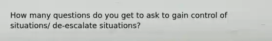 How many questions do you get to ask to gain control of situations/ de-escalate situations?