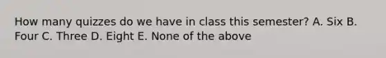 How many quizzes do we have in class this semester? A. Six B. Four C. Three D. Eight E. None of the above