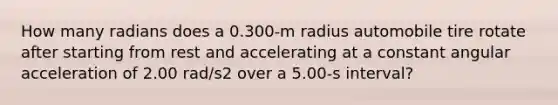 How many radians does a 0.300-m radius automobile tire rotate after starting from rest and accelerating at a constant angular acceleration of 2.00 rad/s2 over a 5.00-s interval?