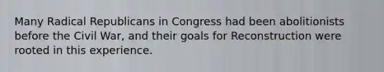 Many Radical Republicans in Congress had been abolitionists before the Civil War, and their goals for Reconstruction were rooted in this experience.