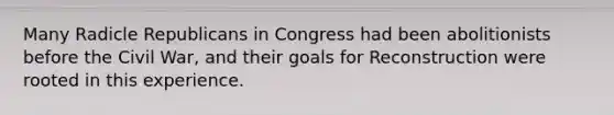 Many Radicle Republicans in Congress had been abolitionists before the Civil War, and their goals for Reconstruction were rooted in this experience.