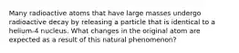 Many radioactive atoms that have large masses undergo radioactive decay by releasing a particle that is identical to a helium-4 nucleus. What changes in the original atom are expected as a result of this natural phenomenon?