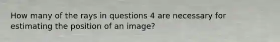 How many of the rays in questions 4 are necessary for estimating the position of an image?