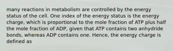 many reactions in metabolism are controlled by the energy status of the cell. One index of the energy status is the energy charge, which is proportional to the mole fraction of ATP plus half the mole fraction of ADP, given that ATP contains two anhydride bonds, whereas ADP contains one. Hence, the energy charge is defined as