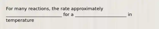 For many reactions, the rate approximately _________________________ for a _______________________ in temperature