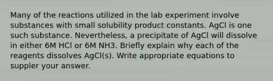 Many of the reactions utilized in the lab experiment involve substances with small solubility product constants. AgCl is one such substance. Nevertheless, a precipitate of AgCl will dissolve in either 6M HCl or 6M NH3. Briefly explain why each of the reagents dissolves AgCl(s). Write appropriate equations to suppler your answer.