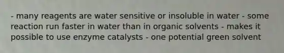 - many reagents are water sensitive or insoluble in water - some reaction run faster in water than in organic solvents - makes it possible to use enzyme catalysts - one potential green solvent