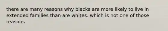 there are many reasons why blacks are more likely to live in extended families than are whites. which is not one of those reasons