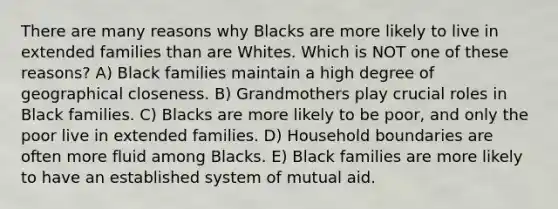 There are many reasons why Blacks are more likely to live in extended families than are Whites. Which is NOT one of these reasons? A) Black families maintain a high degree of geographical closeness. B) Grandmothers play crucial roles in Black families. C) Blacks are more likely to be poor, and only the poor live in extended families. D) Household boundaries are often more fluid among Blacks. E) Black families are more likely to have an established system of mutual aid.