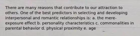 There are many reasons that contribute to our attraction to others. One of the best predictors in selecting and developing interpersonal and romantic relationships is: a. the mere- exposure effect b. personality characteristics c. commonalities in parental behavior d. physical proximity e. age