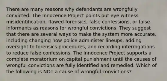 There are many reasons why defendants are wrongfully convicted. The Innocence Project points out eye witness misidentification, flawed forensics, false confessions, or false informants as reasons for wrongful convictions. They suggest that there are several ways to make the system more accurate, including changing how police administer lineups, adding oversight to forensics procedures, and recording interrogations to reduce false confessions. The Innocence Project supports a complete moratorium on capital punishment until the causes of wrongful convictions are fully identified and remedied. Which of the following is NOT a cause of wrongful convictions?