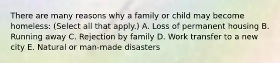 There are many reasons why a family or child may become homeless: (Select all that apply.) A. Loss of permanent housing B. Running away C. Rejection by family D. Work transfer to a new city E. Natural or man-made disasters