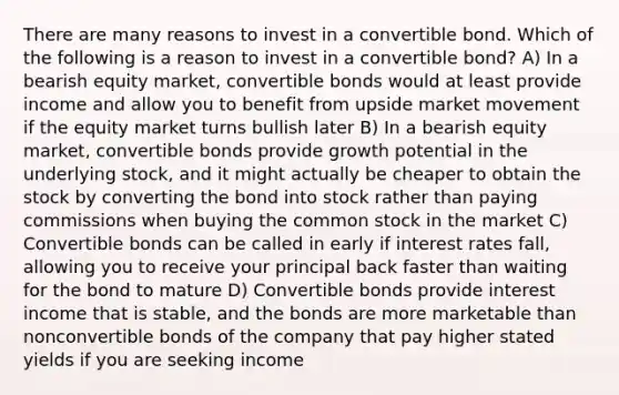 There are many reasons to invest in a convertible bond. Which of the following is a reason to invest in a convertible bond? A) In a bearish equity market, convertible bonds would at least provide income and allow you to benefit from upside market movement if the equity market turns bullish later B) In a bearish equity market, convertible bonds provide growth potential in the underlying stock, and it might actually be cheaper to obtain the stock by converting the bond into stock rather than paying commissions when buying the common stock in the market C) Convertible bonds can be called in early if interest rates fall, allowing you to receive your principal back faster than waiting for the bond to mature D) Convertible bonds provide interest income that is stable, and the bonds are more marketable than nonconvertible bonds of the company that pay higher stated yields if you are seeking income