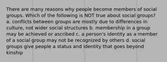 There are many reasons why people become members of social groups. Which of the following is NOT true about social groups? a. conflicts between groups are mostly due to differences in culture, not wider social structures b. membership in a group may be achieved or ascribed c. a person's identity as a member of a social group may not be recognized by others d. social groups give people a status and identity that goes beyond kinship