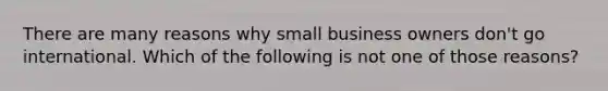 There are many reasons why small business owners don't go international. Which of the following is not one of those reasons?